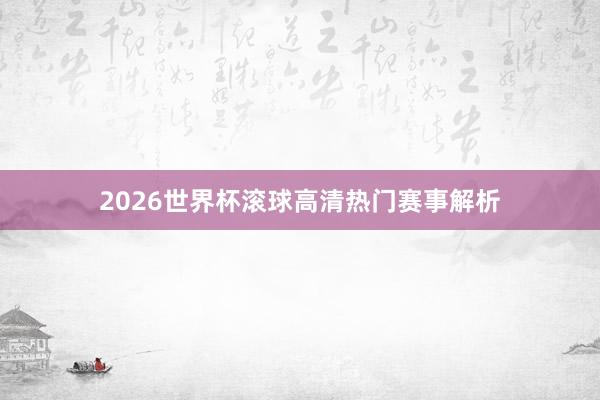 2026世界杯滚球高清热门赛事解析
