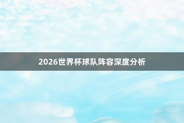 2026世界杯球队阵容深度分析