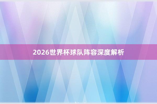 2026世界杯球队阵容深度解析